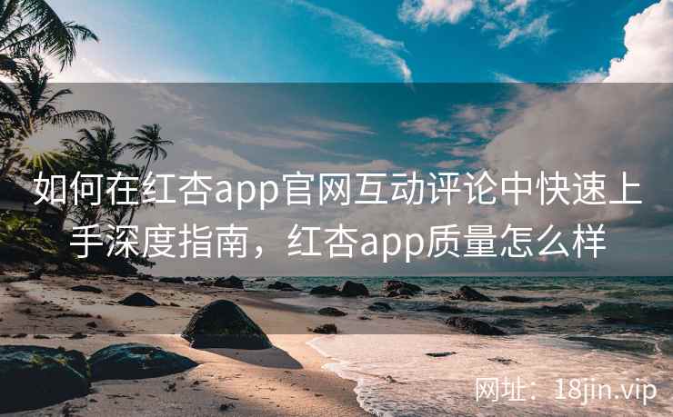 如何在红杏app官网互动评论中快速上手深度指南，红杏app质量怎么样