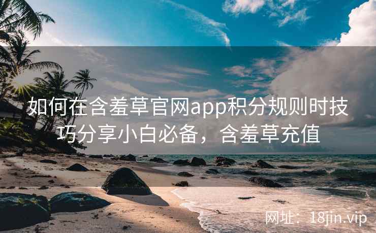 如何在含羞草官网app积分规则时技巧分享小白必备，含羞草充值