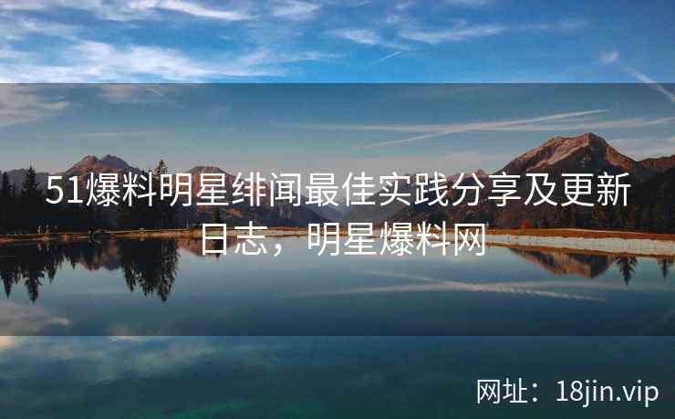 51爆料明星绯闻最佳实践分享及更新日志，明星爆料网
