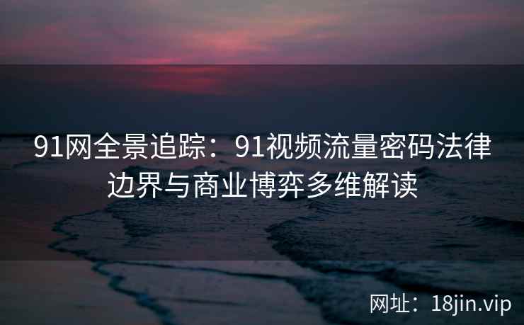 91网全景追踪：91视频流量密码法律边界与商业博弈多维解读